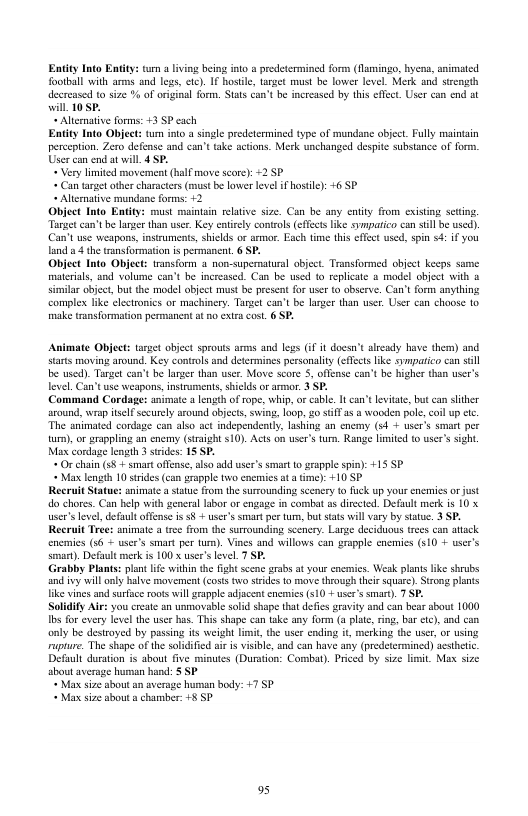 Entity Into Entity: turn a lving being into a predetcrmined form (lamingo, bycns, animatcd football with arms and legs, etc). IF hostle, urget must be lower level. Merk and stzength decrease to size % of original form. Statscan’t b increased by this effect. User can end st will 10SP.  " Alimmatve forms: 3 SP cach  Eatity Into Object: tum ino a sngle predetermined type of mundane object. Fully maintain perception. Zero defense and can’t take sctions. Merk unchanged despite substance of form. User can end at will. 4 SP.  « Very limited mosement (half move score): +2 SP  « Can target other charactrs (must be lower level if hostie): 46 SP  « Allemative mundane forms: 12  Obiject Into Entity: must maintain relative size. Can be any enity from cxisting sctin. Targetcan’tbe langer than user. Key entirly controls (effcts ke sympatico can sl be used). Can’t use weapons, inssuments, shields or armr. Each time this effect used, spn s4: if you land a4 the transformation is permanent, 6 SP.  Object Into Object: ransform & non-supermatural object. Transformed object keeps same materal, and volume can’t be increased. Can be used to replicate 5 model obiect with o similar object, but the model object must be present for user (0 observe. Can’t form anything ‘complex ke clctronics or machinery. Tange can’t be langer than user. User can choose 10 make tronsformation permanent at no extra cost. 6 SP.  Animate Object: targt objeet sprouts arms and legs i it doesn’ slrady have them) and tars moving around. Key controls and determines personality (eTects like symparico can sl e used). Target can’ be lager than user. Move score S, offense can’t b higher than user’s level. Can’t use weapons, instruments,shilds o armor. 3 SP.  Command Cordage: animate a ength of rope, whip, orcable. It can’t levitate, but can slither around, wrap itself sccurely around object, swing, op, 20 ST as a wooden pole,coil up e The animated cordsge can also sct independently, lahing an cnemy (54 + user’s smart per um), or grappling an enemy (sraight $10). Acts on user’s tum. Range limited o user’s sight. Max cordage length 3 stides: 15 SP.  » Or chain (s + smart offense,oso odd user’s smart o grapple spin): +15 5P  « Max length 10 strides can grapple two enemics at a me): +10 SP  Recruit Statue: animate a satue from the surrounding scenery 1 fuck up your enermies or just do chores. Can help with general labor or engage in combat as dirccted. Default merk is 10 x user’ level, defaul offense is o + user’s smart per tum, but siats will vary by statue. 3 SP. Recrait Tree: animat a tree from the surounding scenery. Large deciduous rees can atack enernies (36 + user’s smart per tum). Vines and willows can grapple enemics (510 + user’s smart). Default merk is 100 x usr’s vl 7 SP. Grabby Plans: plan e witin the fght senc grabs at your cncmics. Weak plans ik shrubs and vy will anly bl movement (costs two sirides 0 move through ther square). Srong plants Hike vines and surfuce roots will grapple adjacent cncmics 510 + use s smart). 7 SP. Solidify Air: you create an unmavable sold shape that defis gravity and can bear about 1000 Tbs for every level the user has. This shape can take any form (a plte, ring, bar etc), and can only be destroyed by passing it weight imit, the user ending it, merking the use, o using rupture. The shape of the soldified sir i visible, and can have any (predetermined) scstheic Default duraton is about fve minutes (Duration: Combat). Priced by sie imit. Max size about average human hand: § SP  « Max size about an average human body: +7 SP  « Max size abouta chamber: 5 SP  95 
